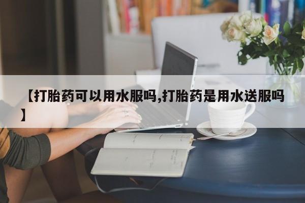 米非米索购买联系【打胎药可以用水服吗,打胎药是用水送服吗】