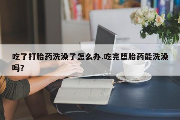 米非米索购买联系吃了打胎药洗澡了怎么办.吃完堕胎药能洗澡吗？