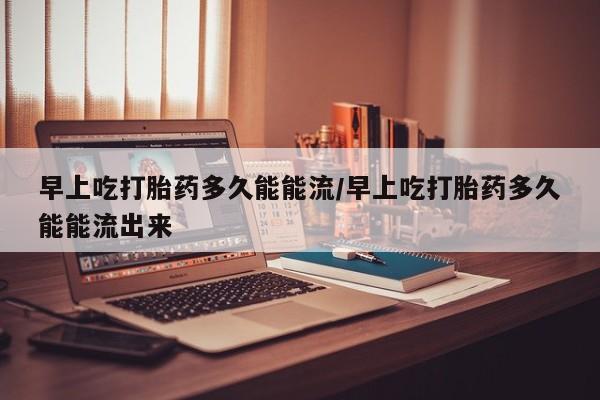 米非米索购买联系早上吃打胎药多久能能流/早上吃打胎药多久能能流出来