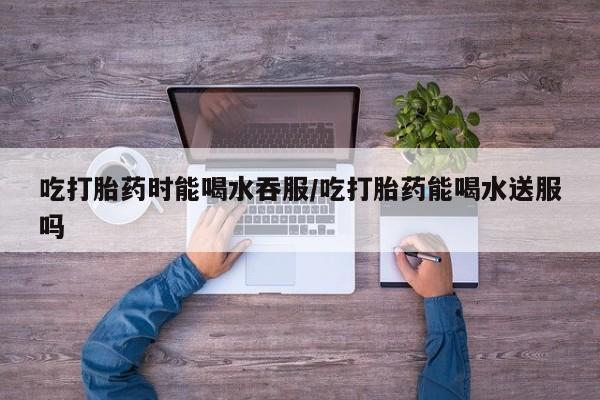 米非米索购买联系吃打胎药时能喝水吞服/吃打胎药能喝水送服吗