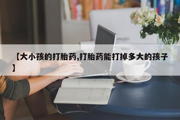 米非米索购买联系【大小孩的打胎药,打胎药能打掉多大的孩子】