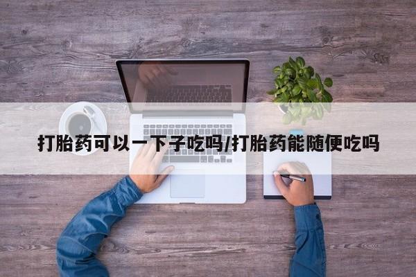 米非米索购买联系打胎药可以一下子吃吗/打胎药能随便吃吗