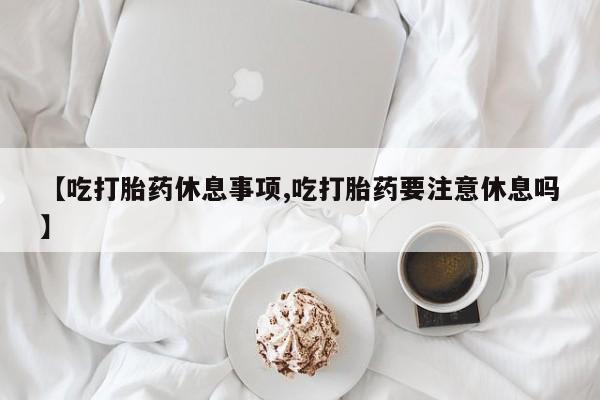 米非米索购买联系【吃打胎药休息事项,吃打胎药要注意休息吗】