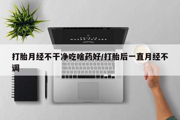 米非米索购买联系打胎月经不干净吃啥药好/打胎后一直月经不调