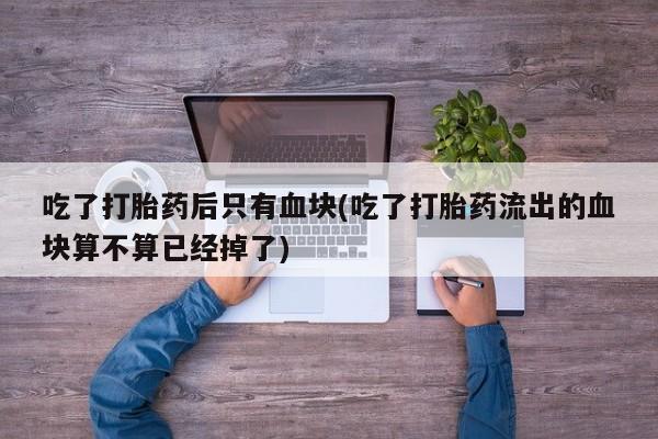 米非米索购买联系吃了打胎药后只有血块(吃了打胎药流出的血块算不算已经掉了)