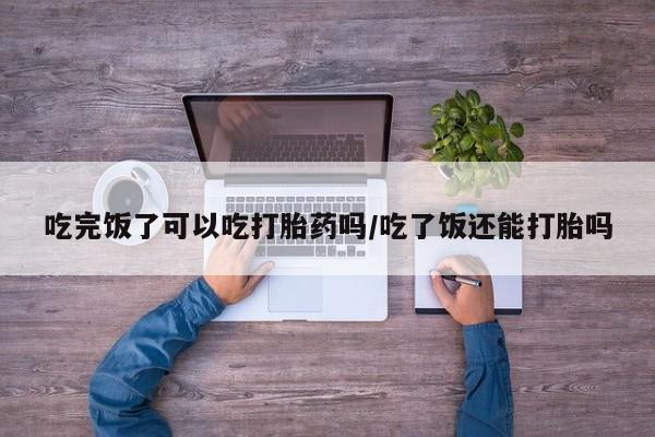 米非米索购买联系吃完饭了可以吃打胎药吗/吃了饭还能打胎吗
