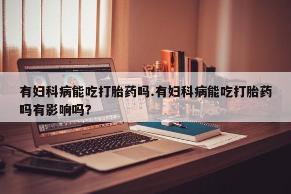 米非米索购买联系有妇科病能吃打胎药吗.有妇科病能吃打胎药吗有影响吗？