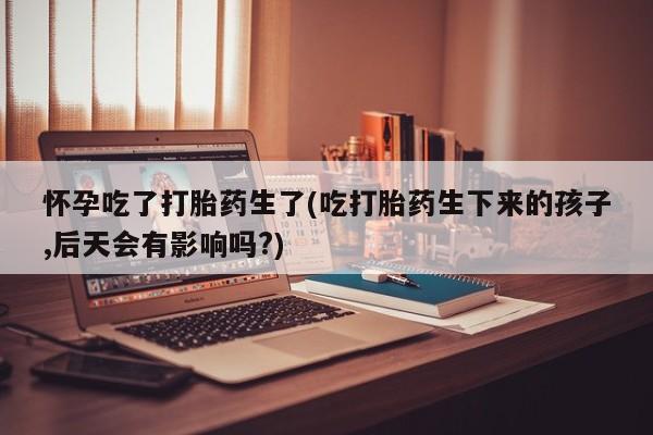 米非米索购买联系怀孕吃了打胎药生了(吃打胎药生下来的孩子,后天会有影响吗?)