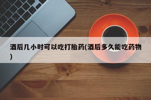 米非米索购买联系酒后几小时可以吃打胎药(酒后多久能吃药物)