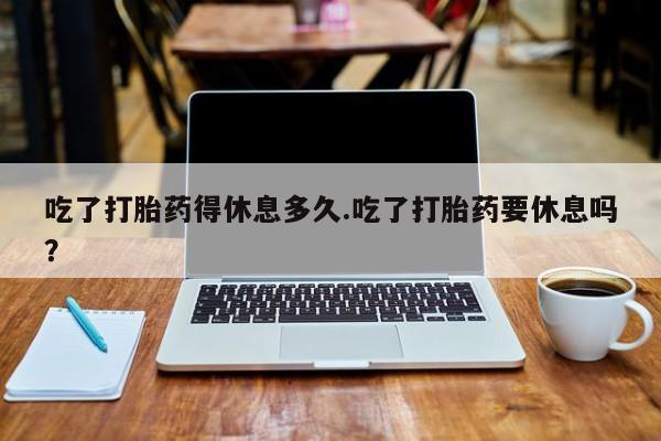 米非米索购买联系吃了打胎药得休息多久.吃了打胎药要休息吗？