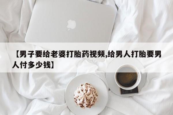 米非米索购买联系【男子要给老婆打胎药视频,给男人打胎要男人付多少钱】