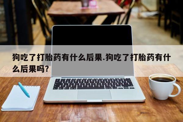 米非米索购买联系狗吃了打胎药有什么后果.狗吃了打胎药有什么后果吗？