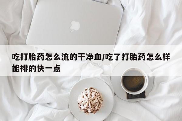 米非米索购买联系吃打胎药怎么流的干净血/吃了打胎药怎么样能排的快一点