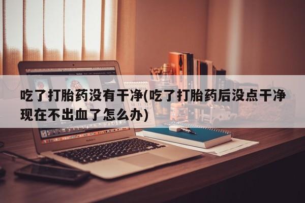 米非米索购买联系吃了打胎药没有干净(吃了打胎药后没点干净现在不出血了怎么办)