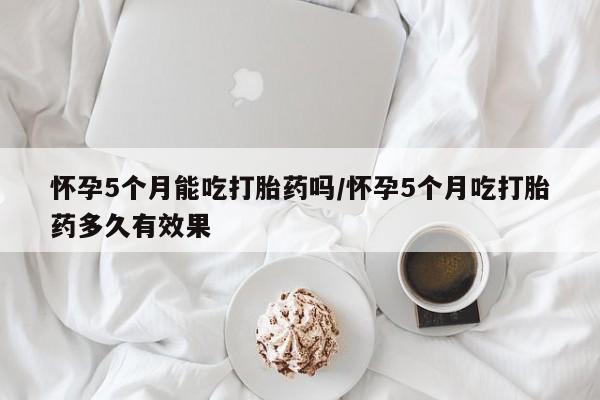 米非米索购买联系怀孕5个月能吃打胎药吗/怀孕5个月吃打胎药多久有效果