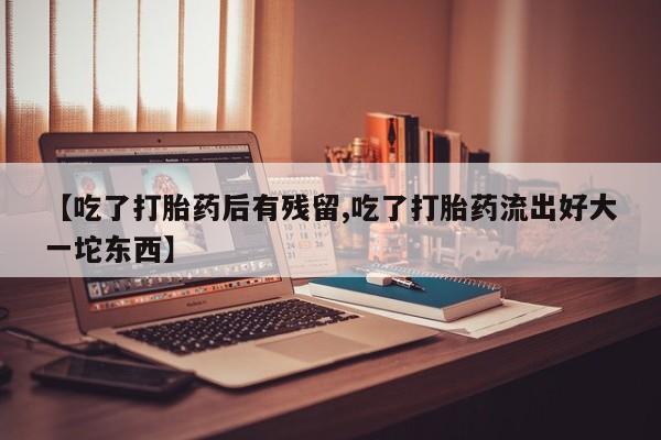 米非米索购买联系【吃了打胎药后有残留,吃了打胎药流出好大一坨东西】