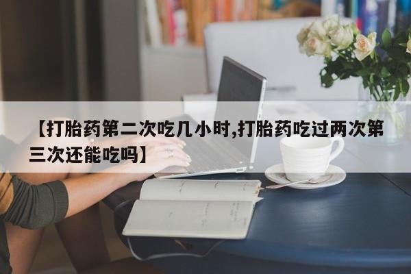 米非米索购买联系【打胎药第二次吃几小时,打胎药吃过两次第三次还能吃吗】