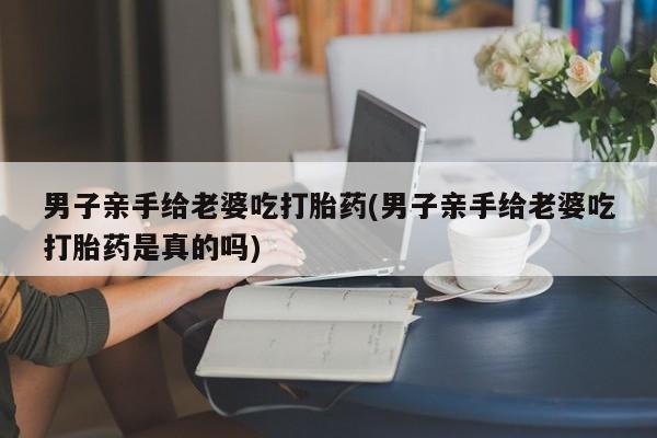 米非米索购买联系男子亲手给老婆吃打胎药(男子亲手给老婆吃打胎药是真的吗)