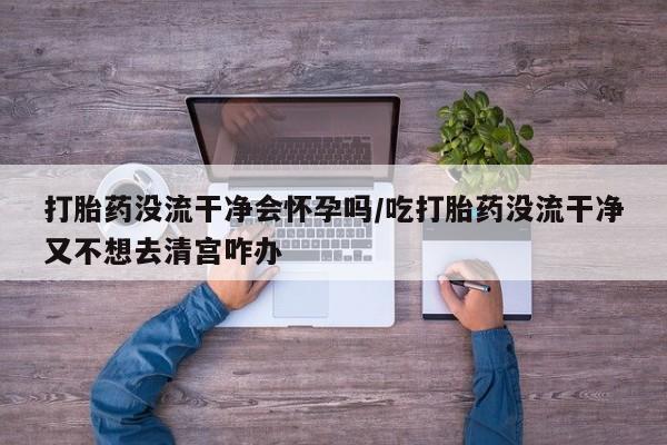米非米索购买联系打胎药没流干净会怀孕吗/吃打胎药没流干净又不想去清宫咋办