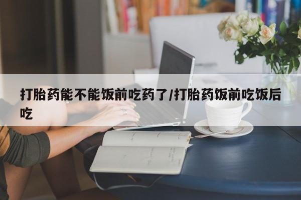 米非米索购买联系打胎药能不能饭前吃药了/打胎药饭前吃饭后吃