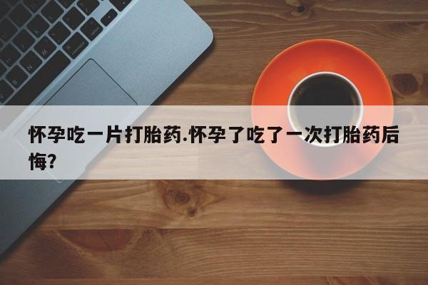 米非米索购买联系怀孕吃一片打胎药.怀孕了吃了一次打胎药后悔？