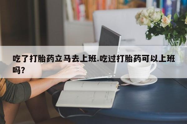 米非米索购买联系吃了打胎药立马去上班.吃过打胎药可以上班吗？
