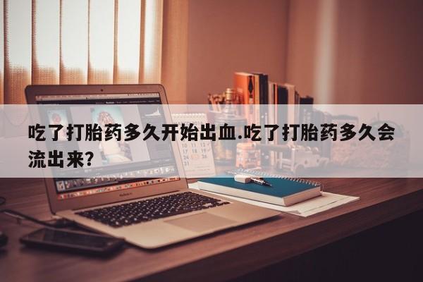 米非米索购买联系吃了打胎药多久开始出血.吃了打胎药多久会流出来？