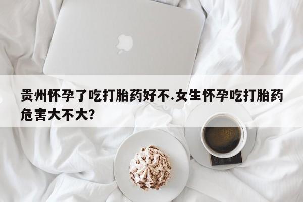 米非米索购买联系贵州怀孕了吃打胎药好不.女生怀孕吃打胎药危害大不大？