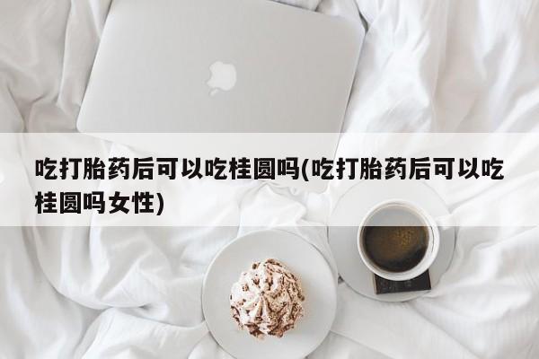 米非米索购买联系吃打胎药后可以吃桂圆吗(吃打胎药后可以吃桂圆吗女性)