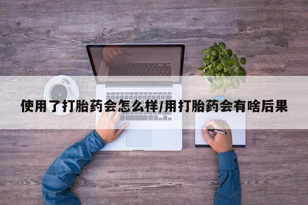 米非米索购买联系使用了打胎药会怎么样/用打胎药会有啥后果