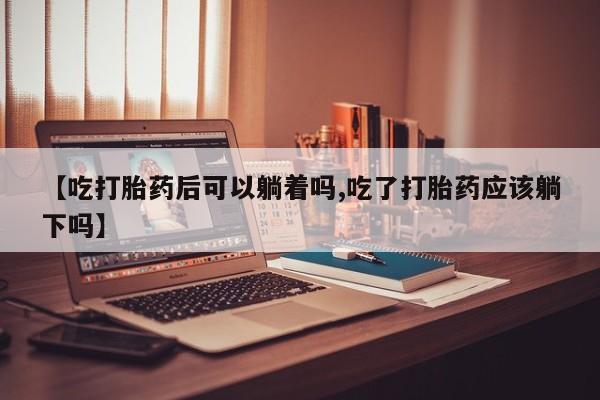 米非米索购买联系【吃打胎药后可以躺着吗,吃了打胎药应该躺下吗】