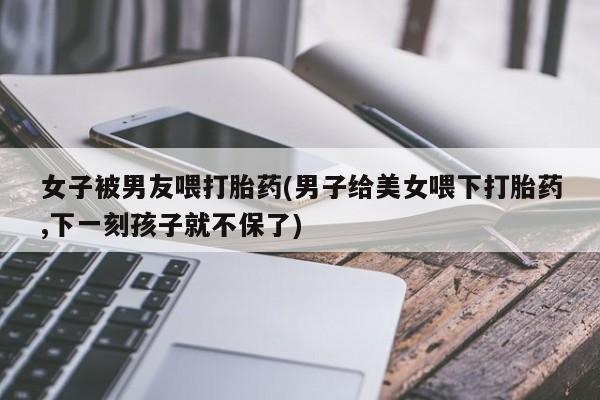 米非米索购买联系女子被男友喂打胎药(男子给美女喂下打胎药,下一刻孩子就不保了)