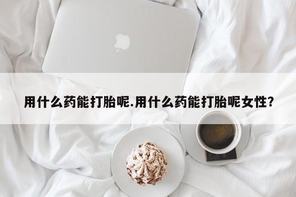 米非米索购买联系用什么药能打胎呢.用什么药能打胎呢女性？