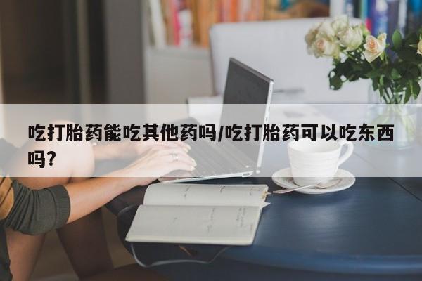 米非米索购买联系吃打胎药能吃其他药吗/吃打胎药可以吃东西吗?