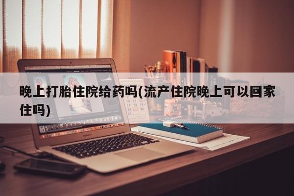 米非米索购买联系晚上打胎住院给药吗(流产住院晚上可以回家住吗)