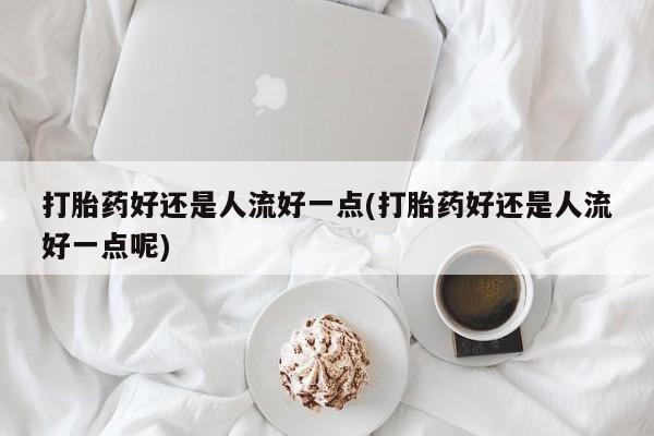 米非米索购买联系打胎药好还是人流好一点(打胎药好还是人流好一点呢)