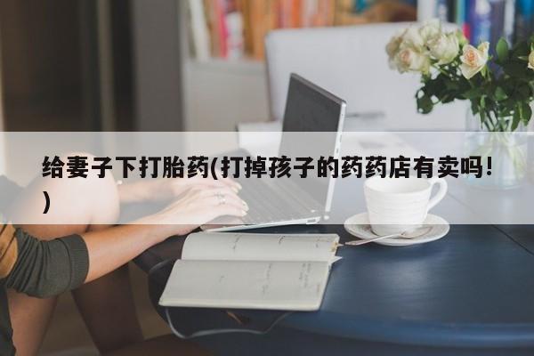 米非米索购买联系给妻子下打胎药(打掉孩子的药药店有卖吗!)