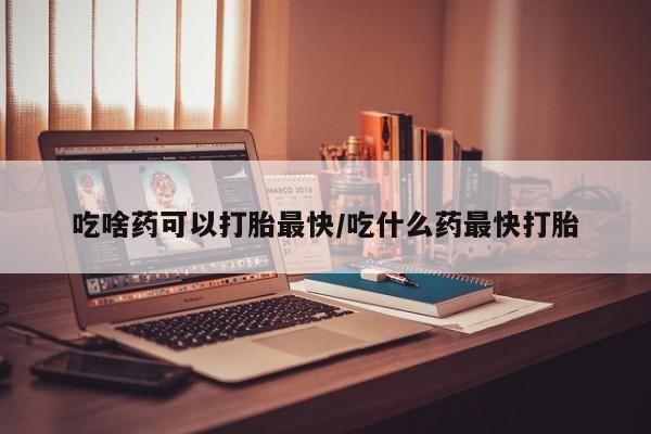 米非米索购买联系吃啥药可以打胎最快/吃什么药最快打胎