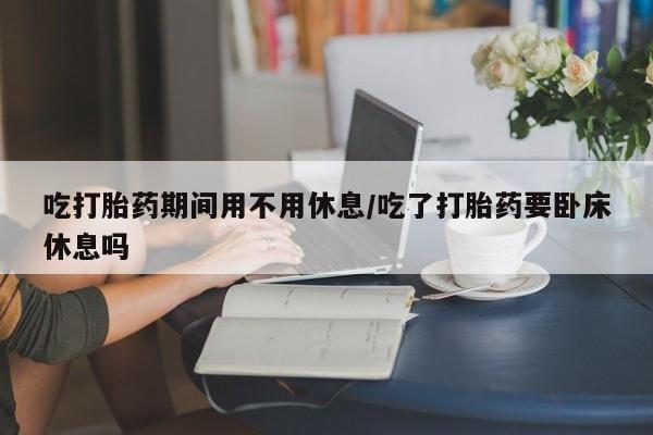 米非米索购买联系吃打胎药期间用不用休息/吃了打胎药要卧床休息吗
