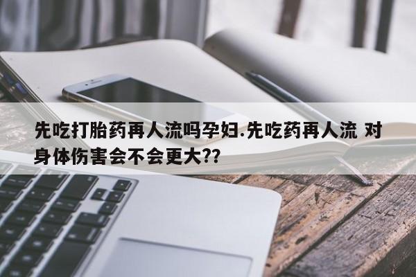 米非米索购买联系先吃打胎药再人流吗孕妇.先吃药再人流 对身体伤害会不会更大?？