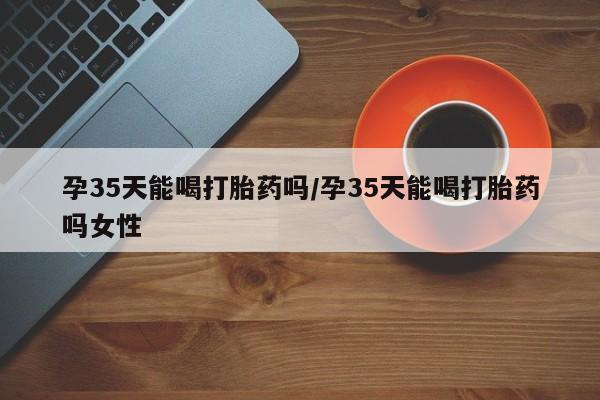米非米索购买联系孕35天能喝打胎药吗/孕35天能喝打胎药吗女性