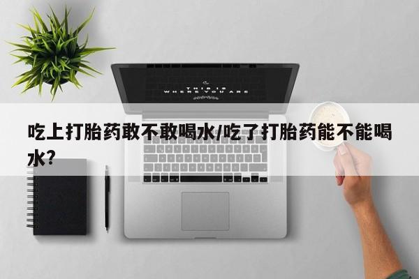 米非米索购买联系吃上打胎药敢不敢喝水/吃了打胎药能不能喝水?