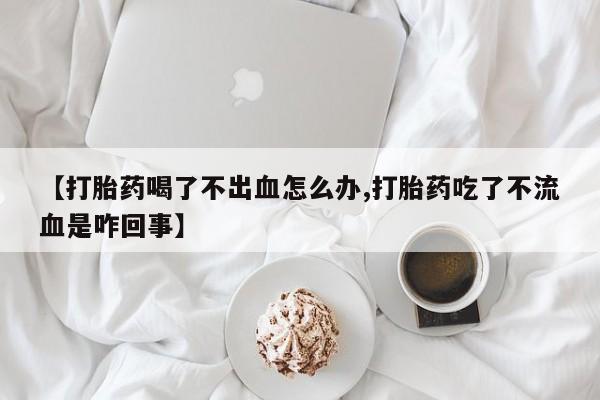 米非米索购买联系【打胎药喝了不出血怎么办,打胎药吃了不流血是咋回事】