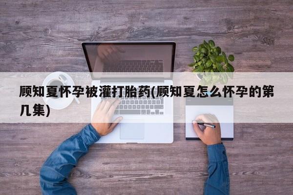 米非米索购买联系顾知夏怀孕被灌打胎药(顾知夏怎么怀孕的第几集)