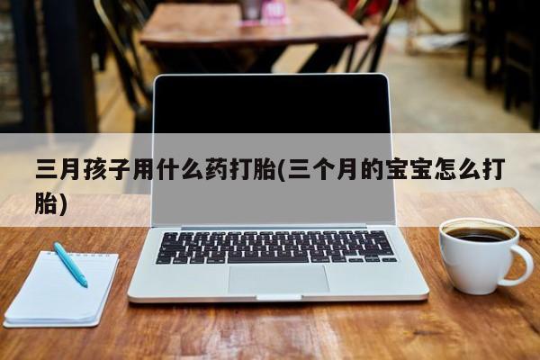 米非米索购买联系三月孩子用什么药打胎(三个月的宝宝怎么打胎)