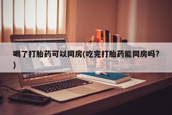 米非米索购买联系喝了打胎药可以同房(吃完打胎药能同房吗?)