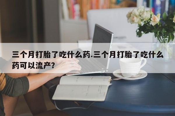 米非米索购买联系三个月打胎了吃什么药.三个月打胎了吃什么药可以流产？