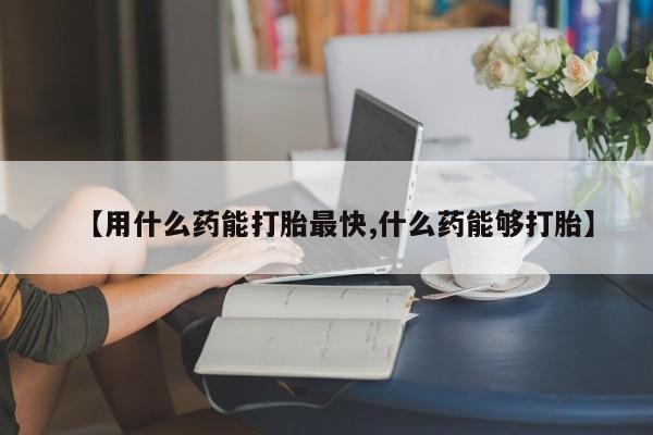 米非米索购买联系【用什么药能打胎最快,什么药能够打胎】