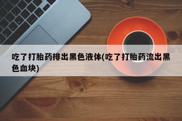 米非米索购买联系吃了打胎药排出黑色液体(吃了打胎药流出黑色血块)