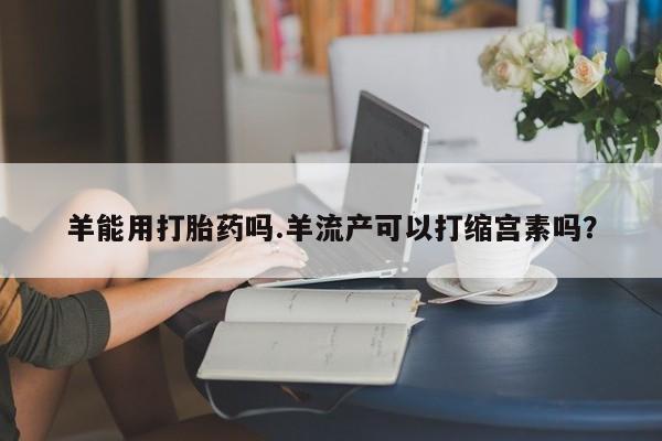 米非米索购买联系羊能用打胎药吗.羊流产可以打缩宫素吗？